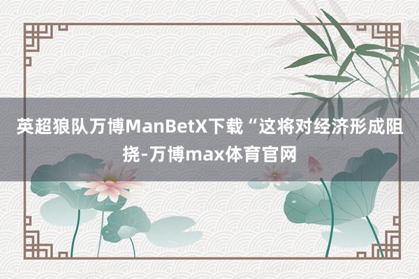 英超狼队万博ManBetX下载“这将对经济形成阻挠-万博max体育官网