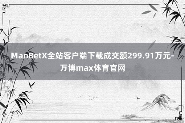 ManBetX全站客户端下载成交额299.91万元-万博max体育官网