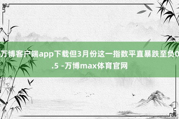 万博客户端app下载但3月份这一指数平直暴跌至负0.5 -万博max体育官网