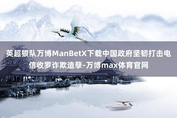 英超狼队万博ManBetX下载中国政府坚韧打击电信收罗诈欺造孽-万博max体育官网