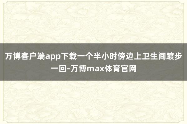 万博客户端app下载一个半小时傍边上卫生间踱步一回-万博max体育官网