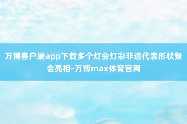 万博客户端app下载多个灯会灯彩非遗代表形状聚会亮相-万博max体育官网