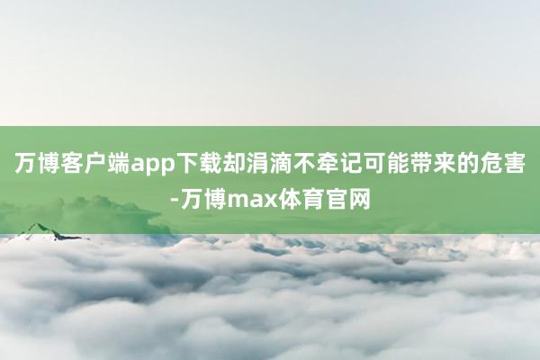 万博客户端app下载却涓滴不牵记可能带来的危害-万博max体育官网