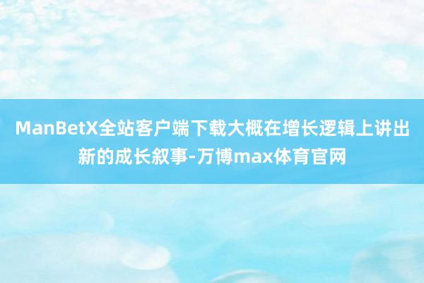 ManBetX全站客户端下载大概在增长逻辑上讲出新的成长叙事-万博max体育官网