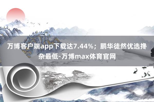 万博客户端app下载达7.44%；鹏华徒然优选搀杂最低-万博max体育官网
