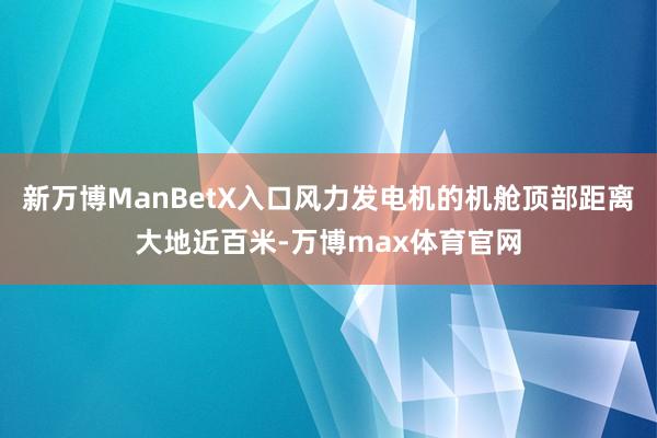 新万博ManBetX入口风力发电机的机舱顶部距离大地近百米-万博max体育官网