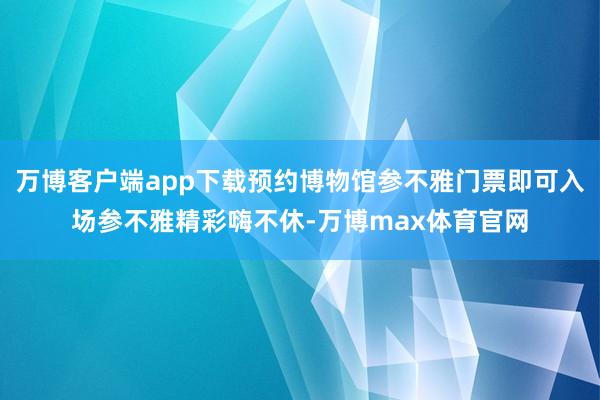 万博客户端app下载预约博物馆参不雅门票即可入场参不雅精彩嗨不休-万博max体育官网