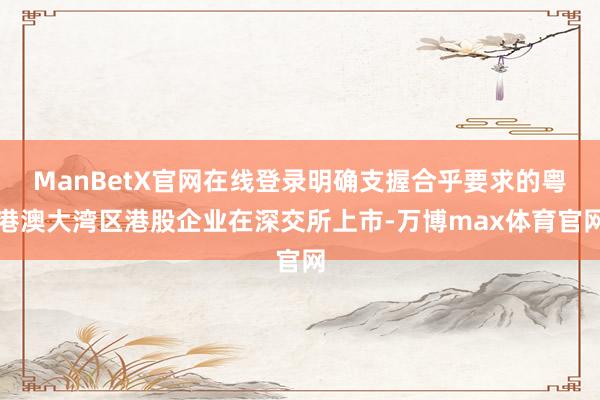 ManBetX官网在线登录明确支握合乎要求的粤港澳大湾区港股企业在深交所上市-万博max体育官网