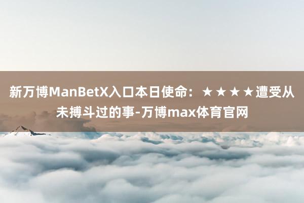 新万博ManBetX入口本日使命：★★★★遭受从未搏斗过的事-万博max体育官网