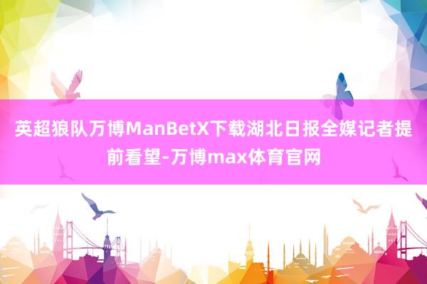 英超狼队万博ManBetX下载湖北日报全媒记者提前看望-万博max体育官网