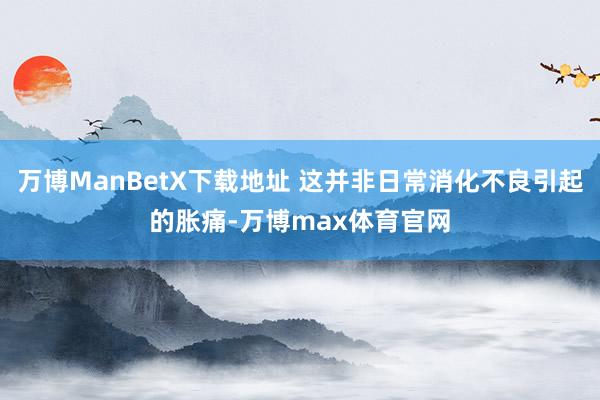 万博ManBetX下载地址 这并非日常消化不良引起的胀痛-万博max体育官网