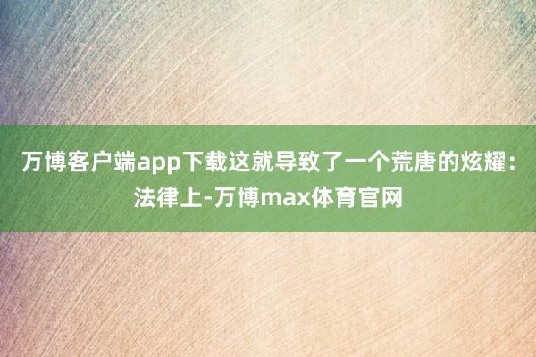 万博客户端app下载这就导致了一个荒唐的炫耀：法律上-万博max体育官网