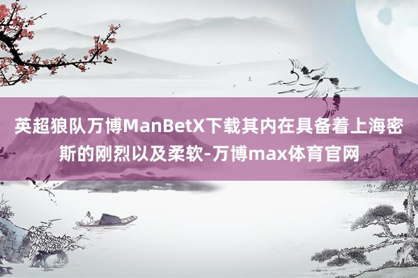 英超狼队万博ManBetX下载其内在具备着上海密斯的刚烈以及柔软-万博max体育官网