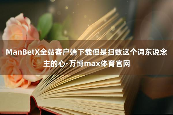 ManBetX全站客户端下载但是扫数这个词东说念主的心-万博max体育官网