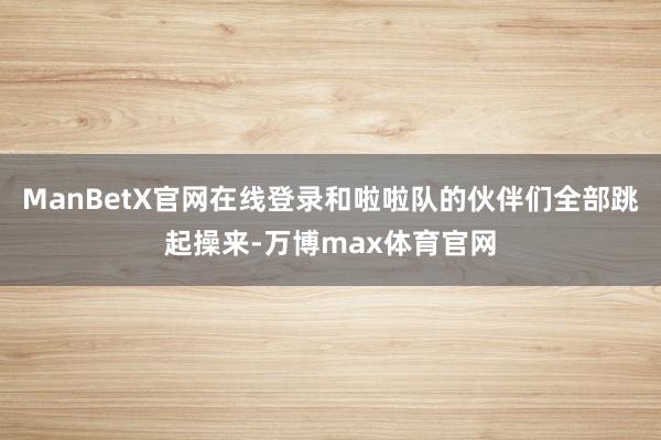 ManBetX官网在线登录和啦啦队的伙伴们全部跳起操来-万博max体育官网