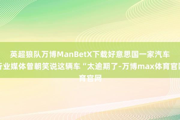 英超狼队万博ManBetX下载好意思国一家汽车行业媒体曾朝笑说这辆车“太逾期了-万博max体育官网