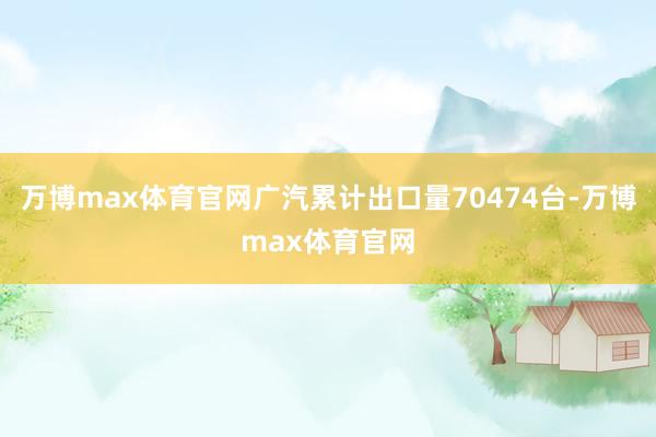 万博max体育官网广汽累计出口量70474台-万博max体育官网