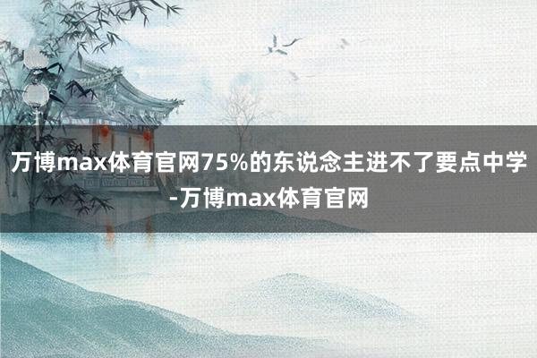 万博max体育官网75%的东说念主进不了要点中学-万博max体育官网
