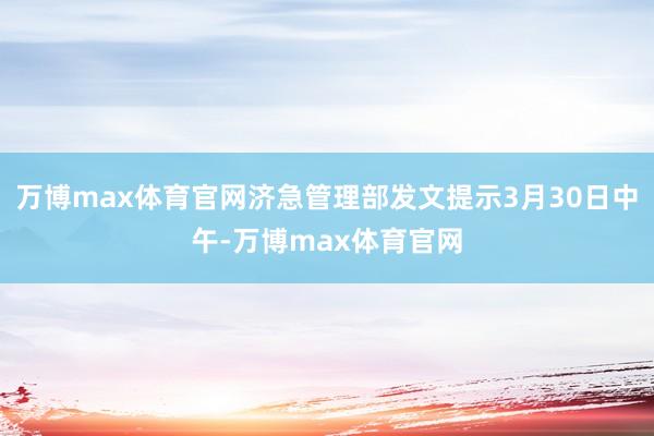 万博max体育官网济急管理部发文提示3月30日中午-万博max体育官网