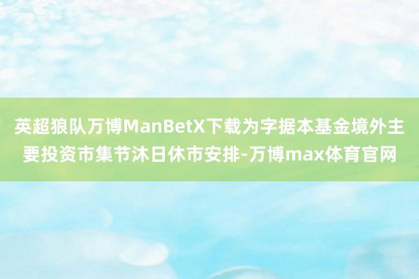英超狼队万博ManBetX下载为字据本基金境外主要投资市集节沐日休市安排-万博max体育官网