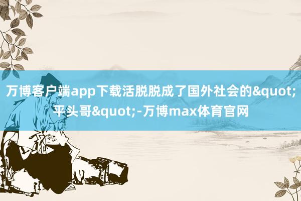万博客户端app下载活脱脱成了国外社会的"平头哥"-万博max体育官网