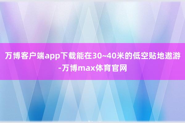 万博客户端app下载能在30~40米的低空贴地遨游-万博max体育官网