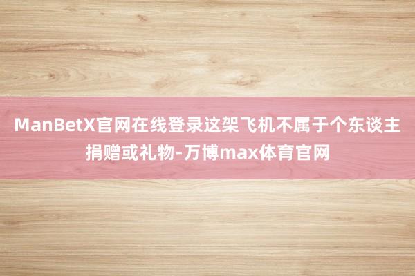 ManBetX官网在线登录这架飞机不属于个东谈主捐赠或礼物-万博max体育官网