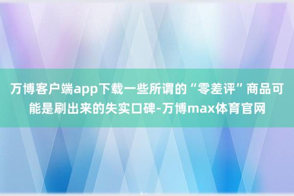 万博客户端app下载一些所谓的“零差评”商品可能是刷出来的失实口碑-万博max体育官网