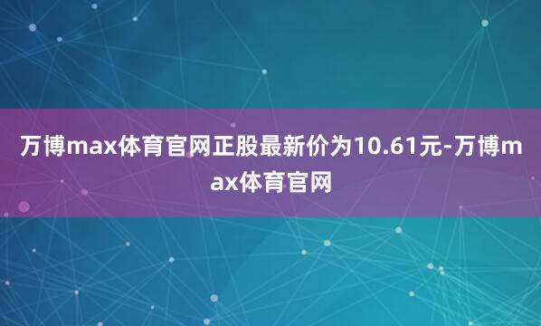 万博max体育官网正股最新价为10.61元-万博max体育官网