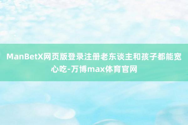 ManBetX网页版登录注册老东谈主和孩子都能宽心吃-万博max体育官网