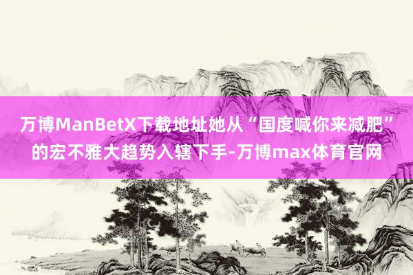 万博ManBetX下载地址她从“国度喊你来减肥”的宏不雅大趋势入辖下手-万博max体育官网